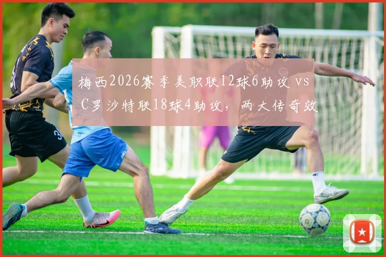 梅西2026赛季美职联12球6助攻 vs C罗沙特联18球4助攻，两大传奇效率分化明显