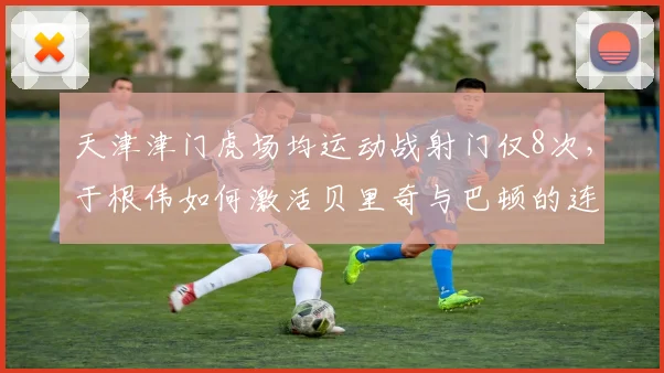 天津津门虎场均运动战射门仅8次，于根伟如何激活贝里奇与巴顿的连线？