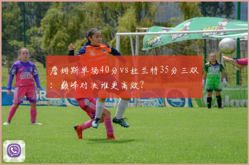 詹姆斯单场40分vs杜兰特35分三双：巅峰对决谁更高效？