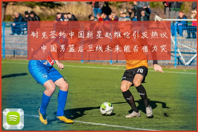 耐克签约中国新星赵维伦引发热议，中国男篮后卫线未来能否借力突破？