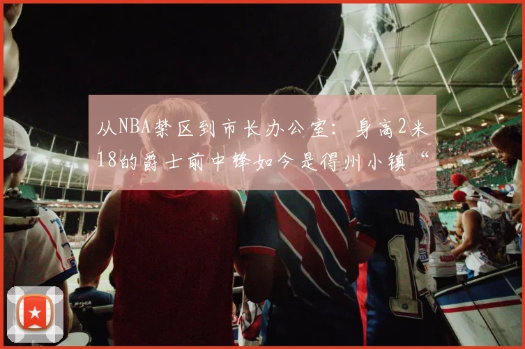 从NBA禁区到市长办公室:身高2米18的爵士前中锋如今是得州小镇“话事人”